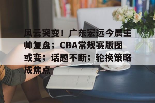 英雄联盟-关于风云突变！广东宏远今晨主帅复盘；CBA常规赛版图或变；话题不断；轮换策略成焦点的信息