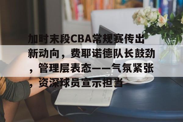 关于加时末段CBA常规赛传出新动向，费耶诺德队长鼓劲，管理层表态——气氛紧张，资深球员宣示担当的信息
